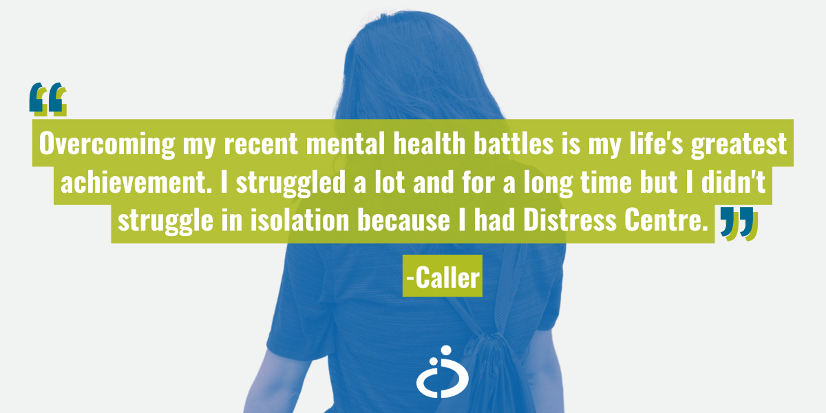 Image of a person with their back turned and the quote: "Overcoming my recent mental health battles is my life's greatest achievement. I struggled a lot and for a long time but I didn't struggle in isolation because I had Distress Centre." - caller